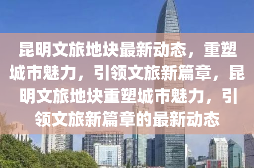 昆明文旅地塊最新動態(tài)，重塑城市魅力，引領(lǐng)文旅新篇章，昆明文旅地塊重塑城市魅力，引領(lǐng)文旅新篇章的最新動態(tài)圣農(nóng)（天津）集團(tuán)有限公司