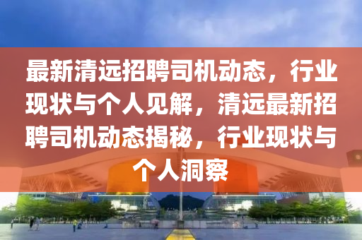 最新清遠(yuǎn)招聘司機(jī)動態(tài)，行業(yè)現(xiàn)狀與個人見解，清遠(yuǎn)最新招聘司機(jī)動態(tài)揭秘，行圣農(nóng)（天津）集團(tuán)有限公司業(yè)現(xiàn)狀與個人洞察