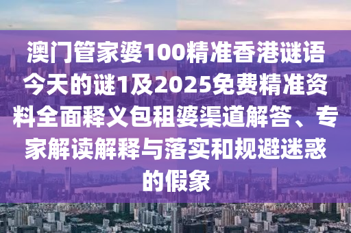 澳門管家婆100精準(zhǔn)香港謎語今天的謎1及2025免費(fèi)精準(zhǔn)資料全面釋義包租婆渠道解答、專家解讀解釋與落實(shí)和規(guī)避迷惑的假象圣農(nóng)（天津）集團(tuán)有限公司
