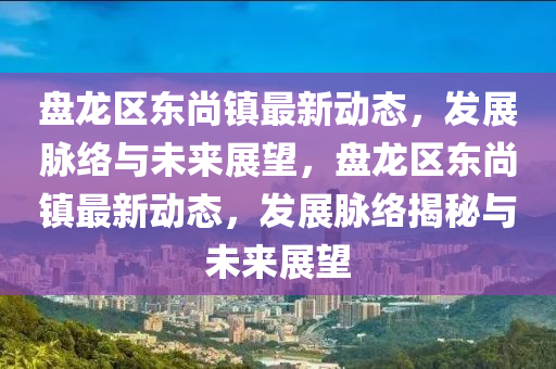 盤龍區(qū)東尚鎮(zhèn)最新動態(tài)，發(fā)展脈絡(luò)與未來展望，盤龍區(qū)東尚鎮(zhèn)最新圣農(nóng)（天津）集團有限公司動態(tài)，發(fā)展脈絡(luò)揭秘與未來展望