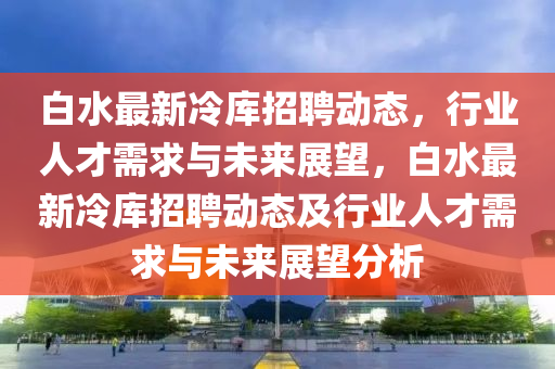 白水最新冷庫(kù)圣農(nóng)（天津）集團(tuán)有限公司招聘動(dòng)態(tài)，行業(yè)人才需求與未來(lái)展望，白水最新冷庫(kù)招聘動(dòng)態(tài)及行業(yè)人才需求與未來(lái)展望分析