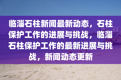 臨淄石柱新聞最新動態(tài)，石柱保護(hù)工作的進(jìn)展與挑戰(zhàn)，臨淄石柱保護(hù)工作的最新進(jìn)展與挑戰(zhàn)，新聞動態(tài)更新圣農(nóng)（天津）集團(tuán)有限公司