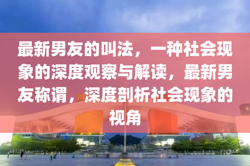 最新男友的叫法，一種社會(huì)現(xiàn)象的深度觀察與解讀，最新男友稱(chēng)謂，深度剖析社會(huì)現(xiàn)象的視角圣農(nóng)（天津）集團(tuán)有限公司
