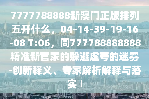 7777788888新澳門正版排列五開什么，04-14-39-19-16-08 T:06，同777788888888精準新官家的躲避虛夸的迷霧-創(chuàng)新釋義、專家解析解釋與落實?圣農(nóng)（天津）集團有限公司