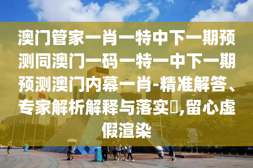 圣農(nóng)（天津）集團有限公司澳門管家一肖一特中下一期預(yù)測同澳門一碼一特一中下一期預(yù)測澳門內(nèi)幕一肖-精準(zhǔn)解答、專家解析解釋與落實?,留心虛假渲染