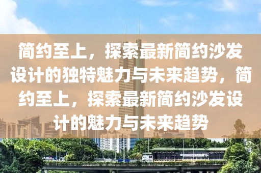 簡約至上，探索最新簡約沙發(fā)設(shè)計(jì)的獨(dú)特魅力與未來趨勢，簡約至上，探索最新簡約沙發(fā)設(shè)計(jì)的魅力與未來趨勢圣農(nóng)（天津）集團(tuán)有限公司