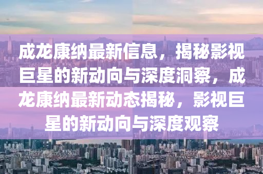 成龍康納最新信息，揭秘影視巨星的新動向與深度洞察，成龍康納最新動態(tài)揭秘，影視巨星的新動向與深度觀察圣農(nóng)（天津）集團有限公司