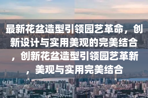 最新花盆造型引領(lǐng)園藝革命，創(chuàng)新設(shè)計(jì)與實(shí)用美觀的完美結(jié)合，創(chuàng)新花盆造型引領(lǐng)園藝革新，美觀與實(shí)用完美結(jié)合圣農(nóng)（天津）集團(tuán)有限公司