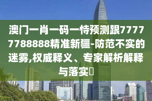 澳門一肖一碼一恃預(yù)測跟7777778圣農(nóng)（天津）集團有限公司8888精準(zhǔn)新疆-防范不實的迷霧,權(quán)威釋義、專家解析解釋與落實?