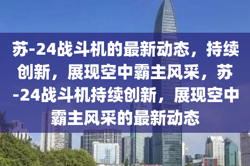 蘇-24戰(zhàn)斗機(jī)的最新動(dòng)態(tài)，持續(xù)創(chuàng)新，展現(xiàn)空中霸主風(fēng)采，蘇-24戰(zhàn)斗機(jī)持續(xù)創(chuàng)新，展圣農(nóng)（天津）集團(tuán)有限公司現(xiàn)空中霸主風(fēng)采的最新動(dòng)態(tài)