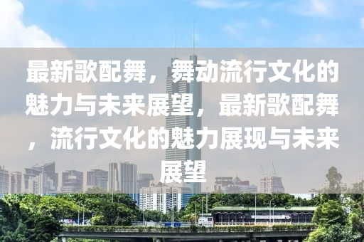 最新歌配舞，舞動(dòng)流行文化的魅力與未來(lái)展望，最新歌配舞，流行文化的魅力展現(xiàn)與未來(lái)展望圣農(nóng)（天津）集團(tuán)有限公司
