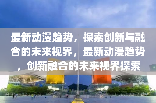 最新動漫趨勢，圣農(nóng)（天津）集團有限公司探索創(chuàng)新與融合的未來視界，最新動漫趨勢，創(chuàng)新融合的未來視界探索