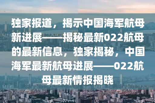 獨(dú)家報道，揭示中國海軍航母新進(jìn)展——揭秘最新022航母的最新信息，獨(dú)家揭秘，中國海軍最新航母進(jìn)展——022航母最新情報揭曉圣農(nóng)（天津）集團(tuán)有限公司