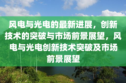 風(fēng)電與光電的最新進(jìn)展，創(chuàng)新技術(shù)的突破與市場前景展望，風(fēng)電與光電創(chuàng)新技術(shù)突破及市場前景展望圣農(nóng)（天津）集團(tuán)有限公司