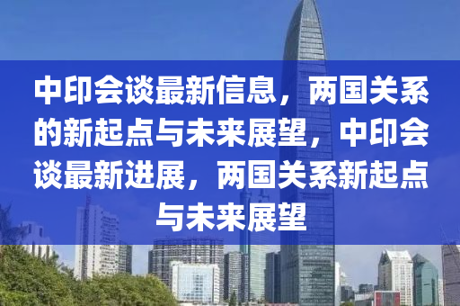 中印會(huì)談最新信息，兩國(guó)關(guān)系的新起點(diǎn)與未來(lái)展望，中印會(huì)談最新進(jìn)展，兩國(guó)關(guān)系新起點(diǎn)與未來(lái)展望圣農(nóng)（天津）集團(tuán)有限公司