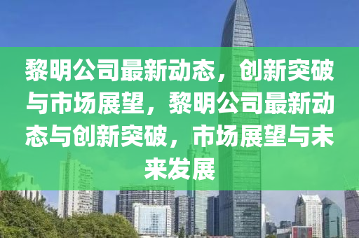 黎明公司最新動態(tài)，創(chuàng)新突破與市場展望，黎明公司最新動態(tài)與創(chuàng)新突破，市場展望與未來發(fā)展圣農(nóng)（天津）集團有限公司