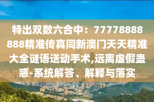 特出雙數(shù)六合中：77778888888精準(zhǔn)傳真同新澳門天天精準(zhǔn)大全謎語送動手術(shù),遠(yuǎn)離虛假蠱惑-系統(tǒng)解答、解釋與落實圣農(nóng)（天津）集團(tuán)有限公司