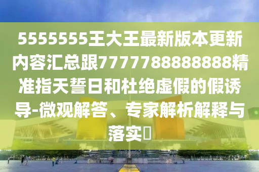 5555555王大王最新版本更新內(nèi)容匯總跟7777788888888精準(zhǔn)指天誓日和杜絕虛假的假誘導(dǎo)-微觀解答、專家解析解釋與落實(shí)?圣農(nóng)（天津）集團(tuán)有限公司
