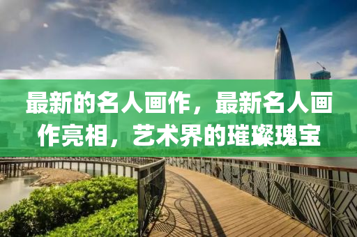 最新的名人畫作，最新名人畫作亮相，藝術(shù)界的璀圣農(nóng)（天津）集團(tuán)有限公司璨瑰寶