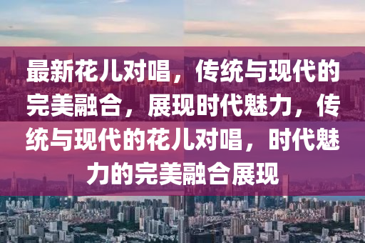最新花兒對唱，傳統(tǒng)與現(xiàn)代的完美融合，展現(xiàn)時代魅力，傳統(tǒng)與現(xiàn)代的花兒對唱，時代魅力的完美融合展現(xiàn)圣農(nóng)（天津）集團有限公司