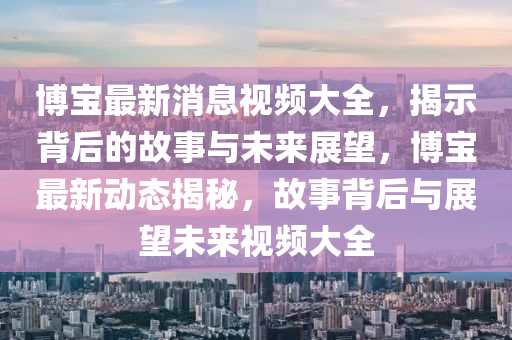 博寶最新圣農(nóng)（天津）集團(tuán)有限公司消息視頻大全，揭示背后的故事與未來展望，博寶最新動態(tài)揭秘，故事背后與展望未來視頻大全