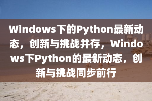 Windows下的Python最新動態(tài)，創(chuàng)新與挑戰(zhàn)并存，Windows下Python的最新動態(tài)，創(chuàng)新與挑戰(zhàn)同步前行圣農(nóng)（天津）集團有限公司