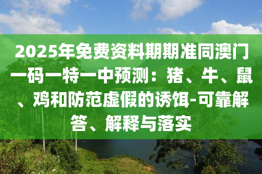 2025年免費資料期期準同澳門一碼一特一中預測：豬、牛、鼠、雞和防范虛假的誘餌-可靠解答、解釋與落實圣農(nóng)（天津）集團有限公司