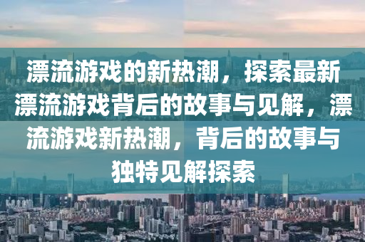 漂流游戲的新熱潮，探索最新漂流游戲背后的故事與見解，漂流游戲新熱潮，背后的故事與獨(dú)特見解探索圣農(nóng)（天津）集團(tuán)有限公司