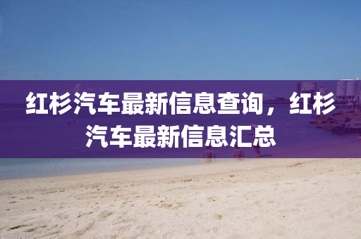 紅圣農(nóng)（天津）集團(tuán)有限公司杉汽車最新信息查詢，紅杉汽車最新信息匯總