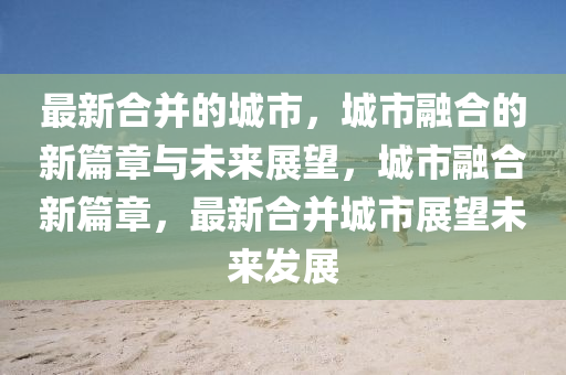 最新合并的城市，城市融合的新篇章與未來展望，城市融合新篇章，最新合并城市展望未來發(fā)展圣農(nóng)（天津）集團(tuán)有限公司
