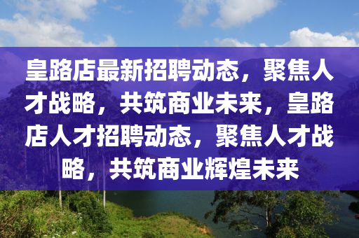 皇路店最新招聘動態(tài)，聚焦人才戰(zhàn)略，共筑商業(yè)未來，皇路店人才招聘動態(tài)，聚焦人才戰(zhàn)略，共筑商業(yè)輝煌未來圣農（天津）集團有限公司