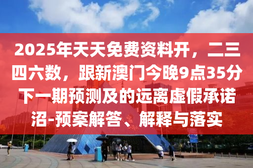 2025年天天免費資料開，二三四六數(shù)，跟新澳門今晚9點35分下一期預測及的遠離虛假承諾沼-預案解答、解釋與落實圣農(nóng)（天津）集團有限公司