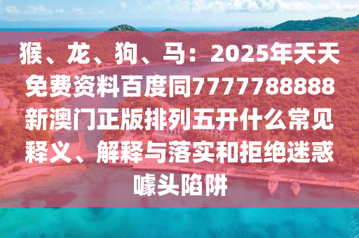 猴、龍、狗、馬：2025年天天免費資料百度同7777788888新澳門正版排列五開什么常見釋義、解釋與落實和拒絕迷惑噱頭陷阱圣農(nóng)（天津）集團有限公司