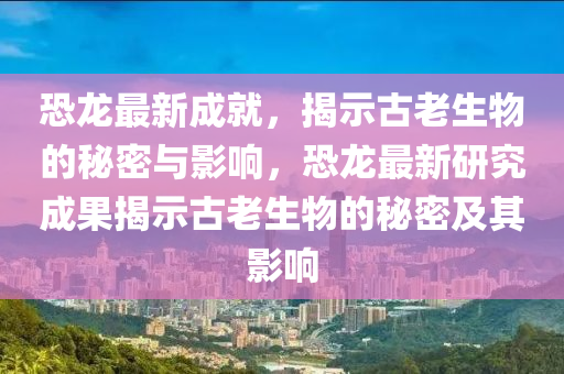 恐龍最新成就，揭示古老生物的秘密與圣農(nóng)（天津）集團有限公司影響，恐龍最新研究成果揭示古老生物的秘密及其影響