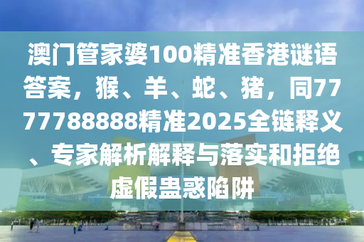 澳門管家婆100精準(zhǔn)香港謎語答案，猴、羊、蛇、豬圣農(nóng)（天津）集團(tuán)有限公司，同7777788888精準(zhǔn)2025全鏈釋義、專家解析解釋與落實和拒絕虛假蠱惑陷阱