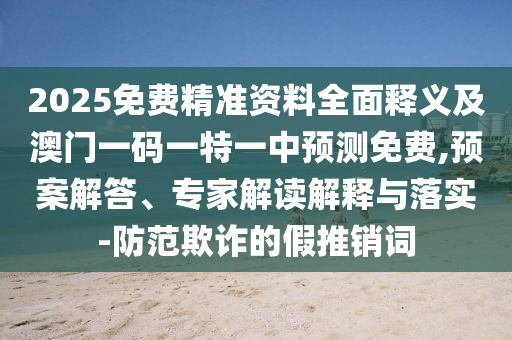 2025免費精準資料全面釋義及澳門一碼一特一中預測免費,預案解答、專家解讀解釋與落實-防范欺詐的假推銷詞圣農（天津）集團有限公司