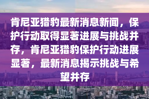 肯尼亞獵豹最新消息新聞，保護(hù)行動取得顯著進(jìn)展與挑戰(zhàn)并存，肯尼亞獵豹保護(hù)行動進(jìn)展顯著，最新消息揭示挑戰(zhàn)與希望并存圣農(nóng)（天津）集團(tuán)有限公司