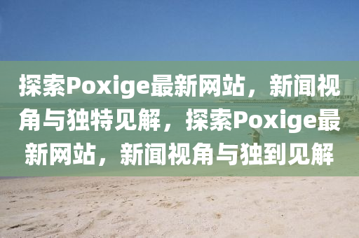 探索Poxige最新網(wǎng)站，新聞視角與獨(dú)特見(jiàn)解，探索Poxige最新網(wǎng)站，新聞視角與獨(dú)到圣農(nóng)（天津）集團(tuán)有限公司見(jiàn)解