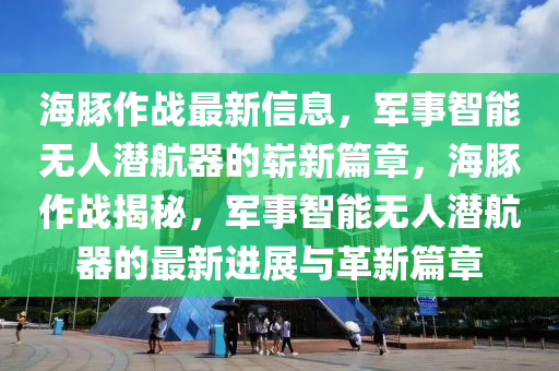 海豚作戰(zhàn)最新信息，軍事智能無人潛航器的嶄新篇章，海豚作戰(zhàn)揭秘，軍事智能無人潛航器的最新進(jìn)展與革新篇章圣農(nóng)（天津）集團(tuán)有限公司