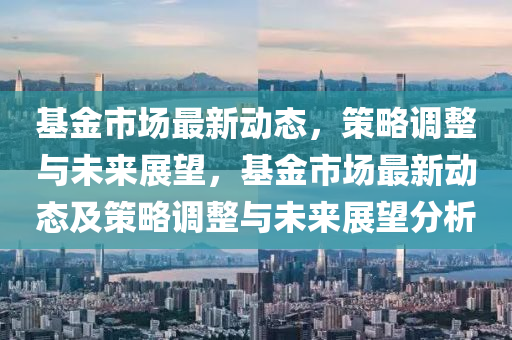 基金市場最新動態(tài)，策圣農(nóng)（天津）集團有限公司略調(diào)整與未來展望，基金市場最新動態(tài)及策略調(diào)整與未來展望分析