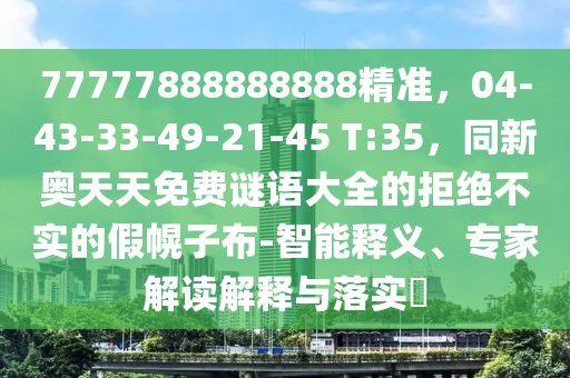 77777888888888精準(zhǔn)，04-43-33-49-21-45 T:35，同新奧天天免費(fèi)謎語(yǔ)大全的拒絕不實(shí)的假幌子布-智能釋義、專(zhuān)家解讀解釋與落實(shí)?圣農(nóng)（天津）集團(tuán)有限公司