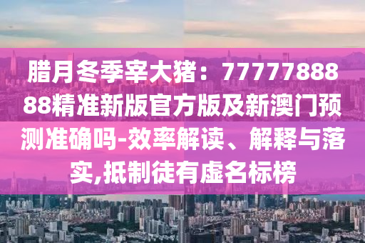 臘月冬季宰大豬：7777788888精準新版官方版及新澳門預(yù)測準確嗎-效率解讀、解釋與落實,抵制徒有虛名標榜圣農(nóng)（天津）集團有限公司