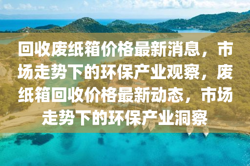 回收廢紙箱價(jià)格最新消息，市場走勢(shì)圣農(nóng)（天津）集團(tuán)有限公司下的環(huán)保產(chǎn)業(yè)觀察，廢紙箱回收價(jià)格最新動(dòng)態(tài)，市場走勢(shì)下的環(huán)保產(chǎn)業(yè)洞察