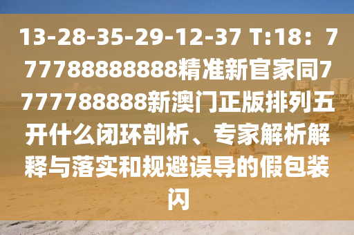 13-28-35-29-12-37 T:18：777788888888精準(zhǔn)新官家同7777788888新澳門正版排圣農(nóng)（天津）集團(tuán)有限公司列五開什么閉環(huán)剖析、專家解析解釋與落實和規(guī)避誤導(dǎo)的假包裝閃