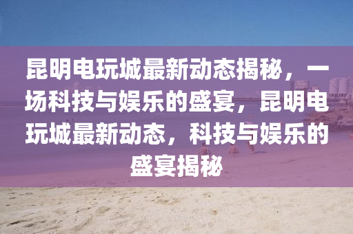 昆明電玩城最新動(dòng)態(tài)揭秘，圣農(nóng)（天津）集團(tuán)有限公司一場(chǎng)科技與娛樂的盛宴，昆明電玩城最新動(dòng)態(tài)，科技與娛樂的盛宴揭秘