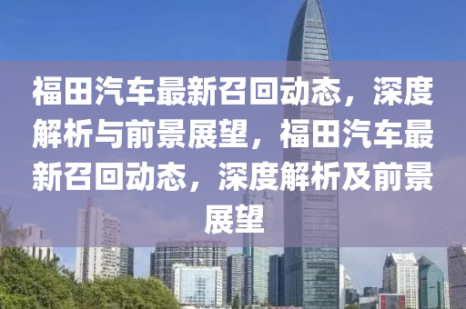 福田汽車最新召回動態(tài)，深度解析與前景展望，福田汽車最新召回動態(tài)，深度解析及前景展望圣農(nóng)（天津）集團(tuán)有限公司