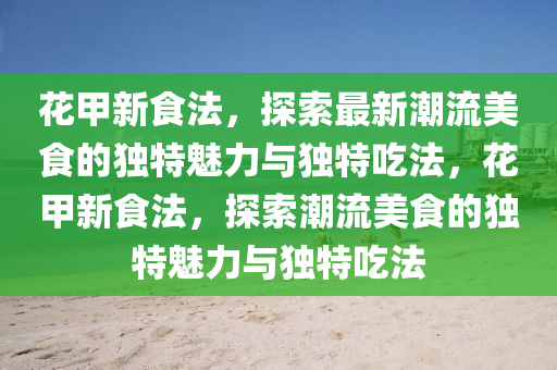花甲新食法，探索最新潮流美食的獨(dú)特魅力與獨(dú)特吃法，花甲新食法，探索潮流美食的獨(dú)特魅力與獨(dú)特吃法圣農(nóng)（天津）集團(tuán)有限公司