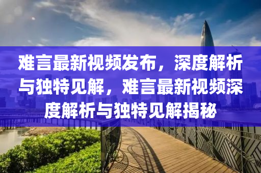 難言最新視頻發(fā)布，深度解析與獨(dú)特見解，難言最新視頻深度解析與獨(dú)特見解揭秘圣農(nóng)（天津）集團(tuán)有限公司