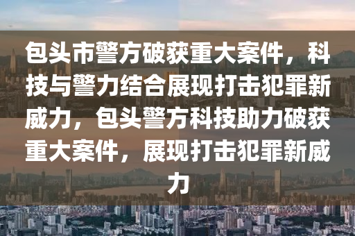 包頭市警方破獲重大案件，科技與警力結(jié)合展現(xiàn)打擊犯罪新威力，包頭警方科技助力破獲重大案件，展現(xiàn)打擊犯罪新威力圣農(nóng)（天津）集團(tuán)有限公司