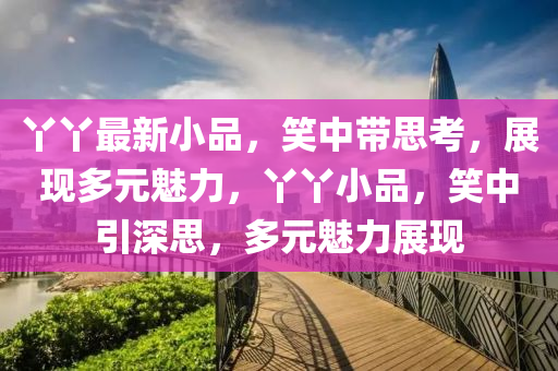 丫丫最新小品，笑中帶思考，展現多元魅力，丫丫小品，笑中引深思，多元魅力展現圣農（天津）集團有限公司